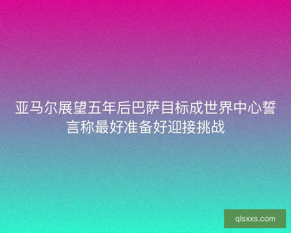 亚马尔展望五年后巴萨目标成世界中心誓言称最好准备好迎接挑战