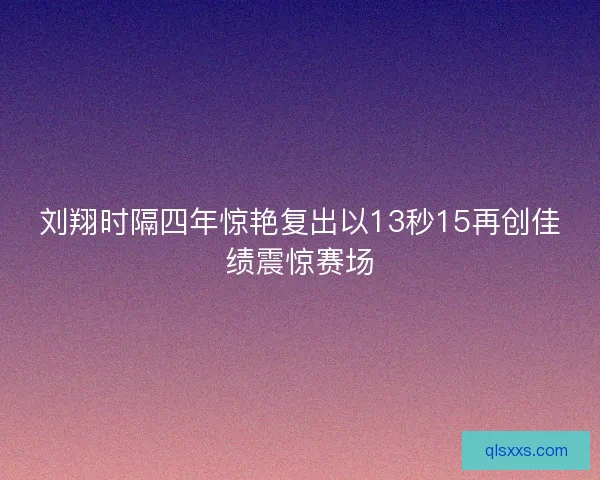 刘翔时隔四年惊艳复出以13秒15再创佳绩震惊赛场